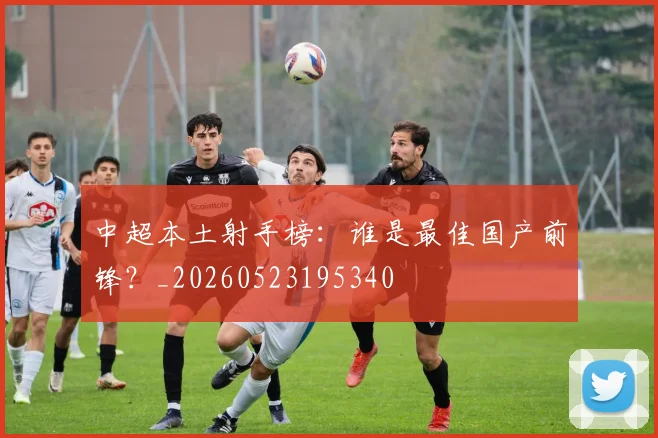 中超本土射手榜：谁是最佳国产前锋？_20260523195340