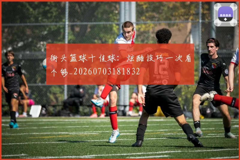 街头篮球十佳球:炫酷技巧一次看个够_20260703181832
