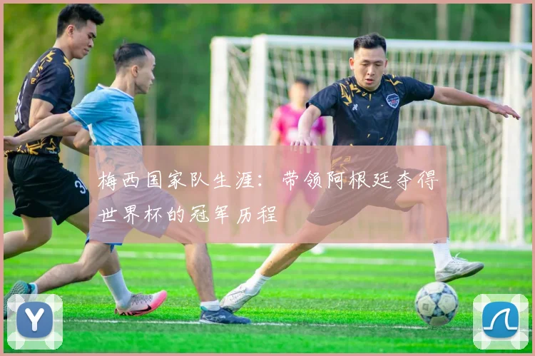 梅西国家队生涯：带领阿根廷夺得世界杯的冠军历程