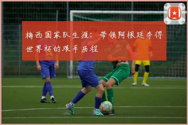 梅西国家队生涯:带领阿根廷夺得世界杯的艰辛历程