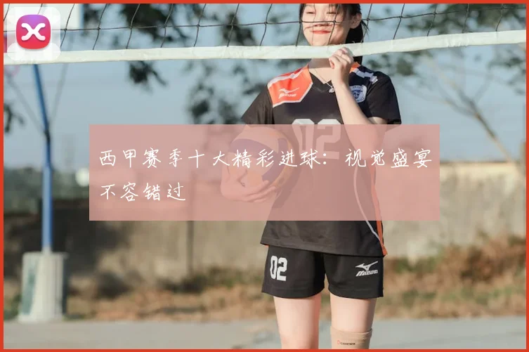 西甲赛季十大精彩进球:视觉盛宴不容错过
