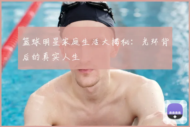 篮球明星家庭生活大揭秘：光环背后的真实人生