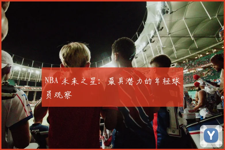 NBA 未来之星：最具潜力的年轻球员观察